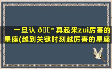 一旦认 💮 真起来zui
厉害的星座(越到关键时刻越厉害的星座)